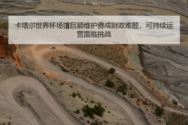 卡塔尔世界杯场馆巨额维护费成财政难题，可持续运营面临挑战